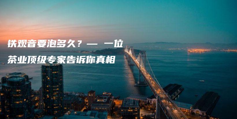 铁观音要泡多久?— 一位茶业顶级专家告诉你真相插图 铁观音要泡多久?— 一位茶业顶级专家告诉你真相插图