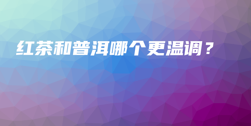 红茶和普洱哪个更温调？插图