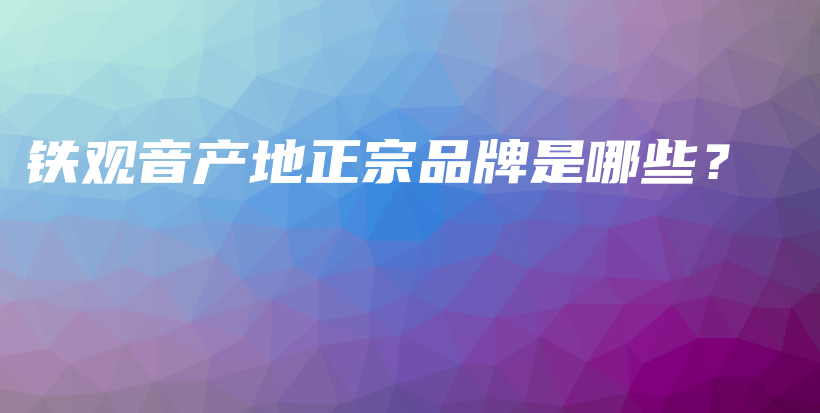 铁观音产地正宗品牌是哪些？插图