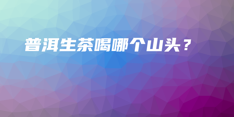 普洱生茶喝哪个山头？插图