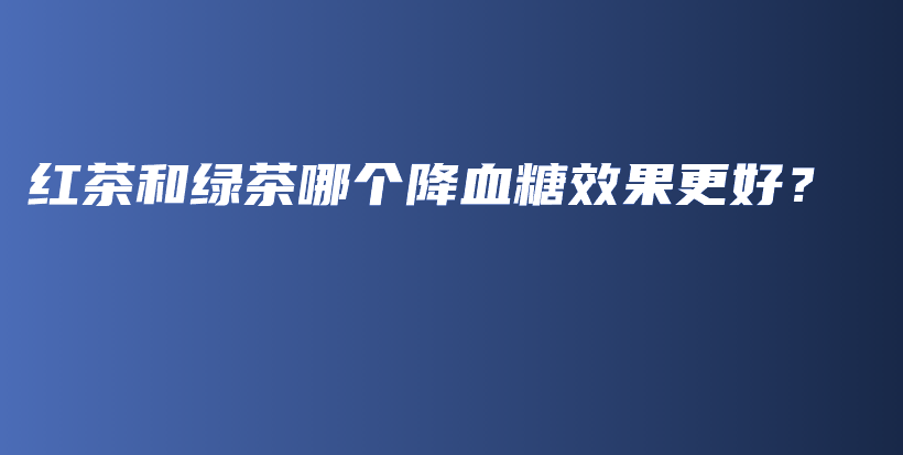 红茶和绿茶哪个降血糖效果更好?插图 红茶和绿茶哪个降血糖效果更好?插图