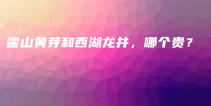 霍山黄芽和西湖龙井，哪个贵？插图