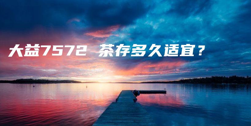 大益7572 茶存多久适宜？插图