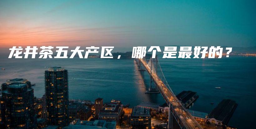 龙井茶五大产区，哪个是最好的？插图