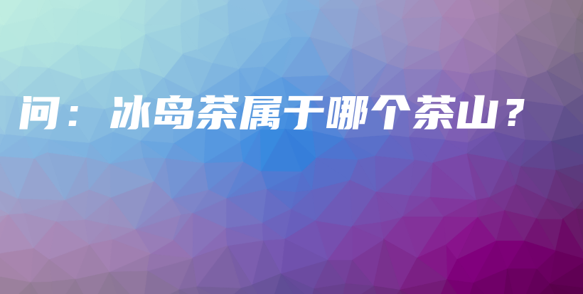 问：冰岛茶属于哪个茶山？插图