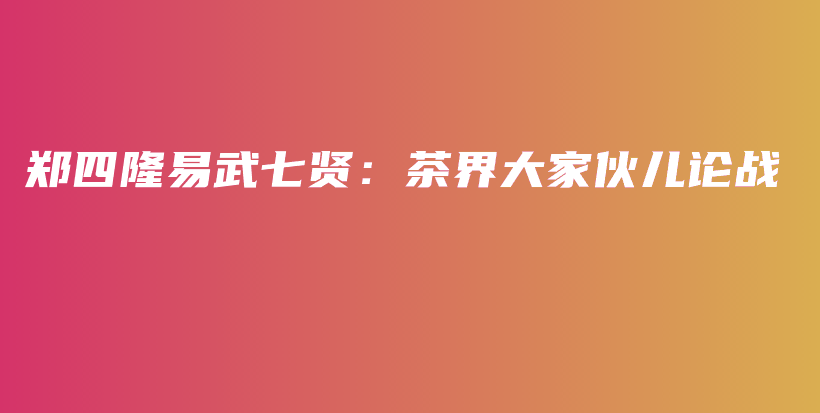 郑四隆易武七贤：茶界大家伙儿论战插图