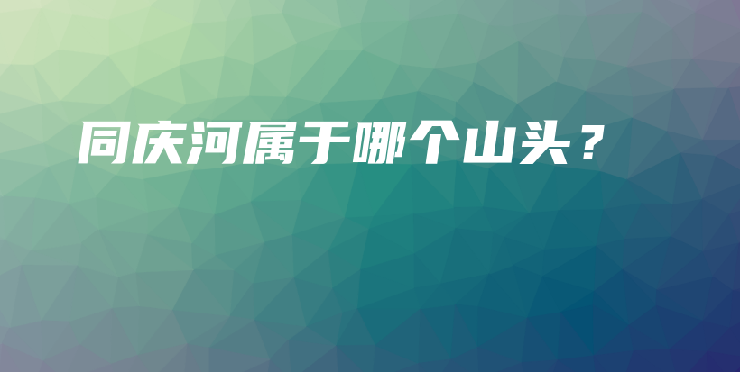 同庆河属于哪个山头？插图