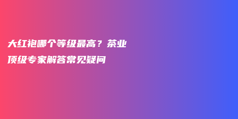 大红袍哪个等级最高?茶业顶级专家解答常见疑问插图 大红袍哪个等级最高?茶业顶级专家解答常见疑问插图