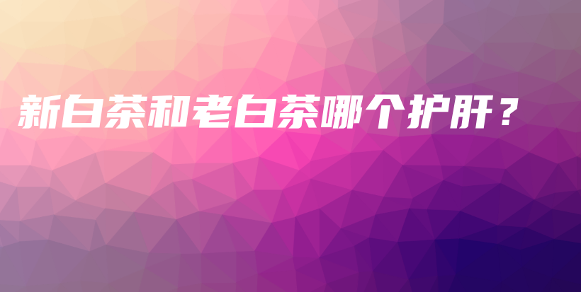 新白茶和老白茶哪个护肝?插图 新白茶和老白茶哪个护肝?插图