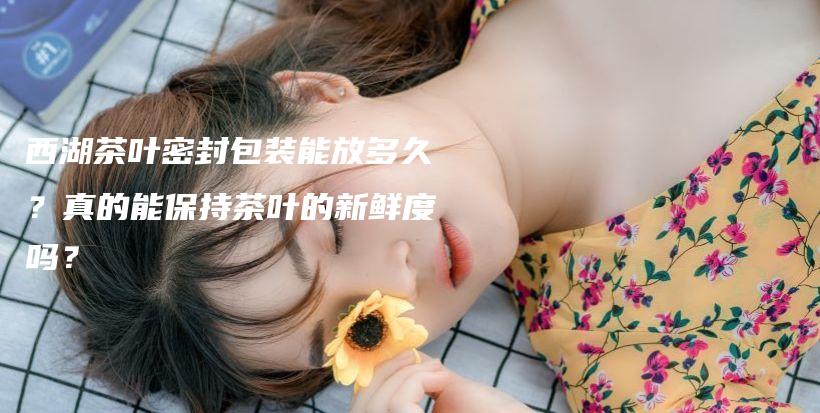 西湖茶叶密封包装能放多久?真的能保持茶叶的新鲜度吗?插图 西湖茶叶密封包装能放多久?真的能保持茶叶的新鲜度吗?插图