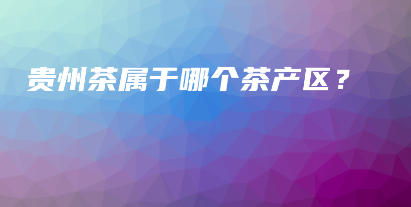 贵州茶属于哪个茶产区？插图