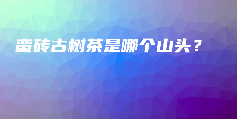 蛮砖古树茶是哪个山头？插图