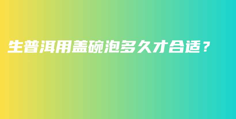 生普洱用盖碗泡多久才合适?插图 生普洱用盖碗泡多久才合适?插图