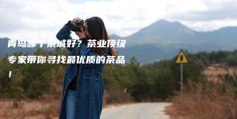 青岛哪个茶城好？茶业顶级专家带你寻找最优质的茶品！插图