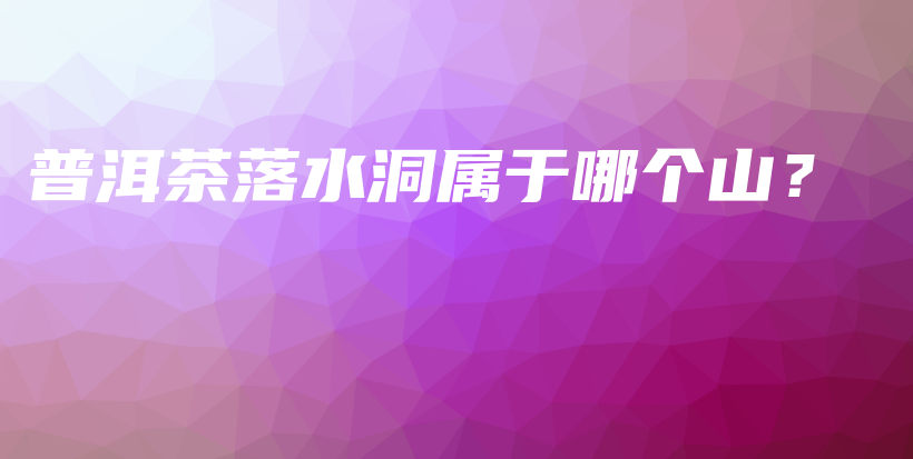 普洱茶落水洞属于哪个山？插图