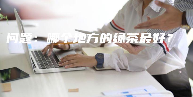问题：哪个地方的绿茶最好？插图