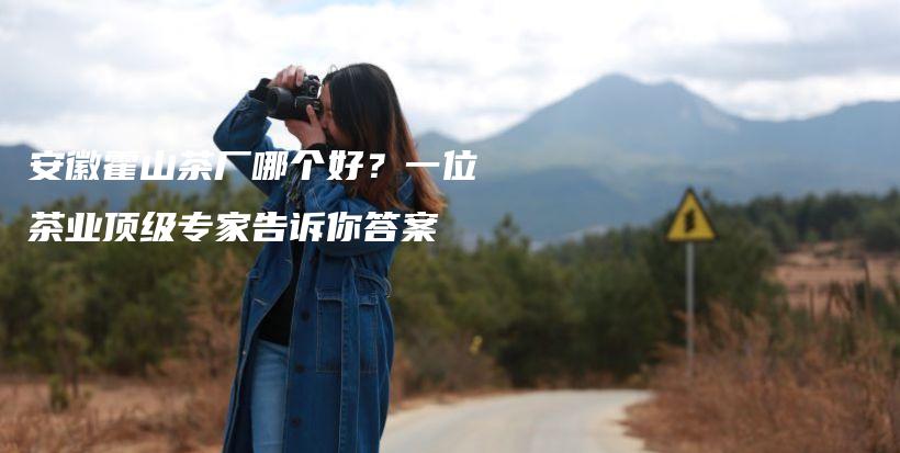 安徽霍山茶厂哪个好？一位茶业顶级专家告诉你答案插图