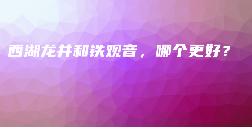 西湖龙井和铁观音，哪个更好？插图