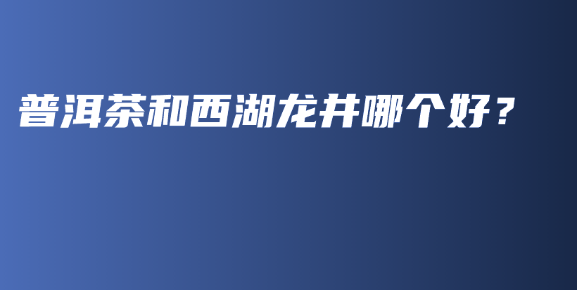 普洱茶和西湖龙井哪个好?插图 普洱茶和西湖龙井哪个好?插图