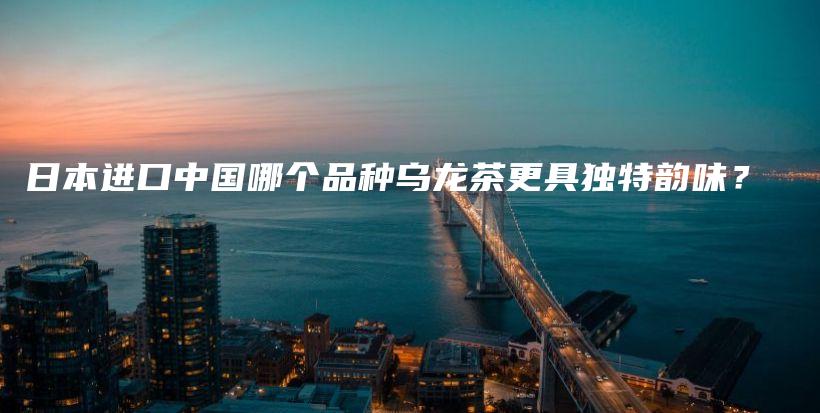 日本进口中国哪个品种乌龙茶更具独特韵味？插图