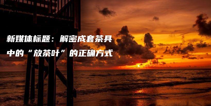 新媒体标题：解密成套茶具中的“放茶叶”的正确方式插图