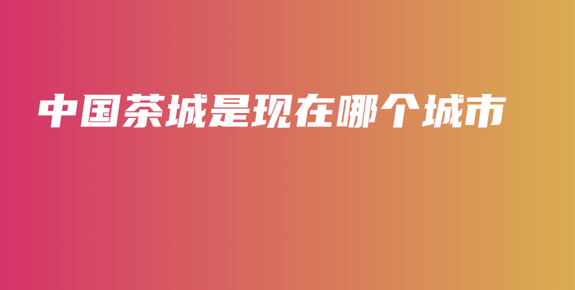 中国茶城是现在哪个城市插图