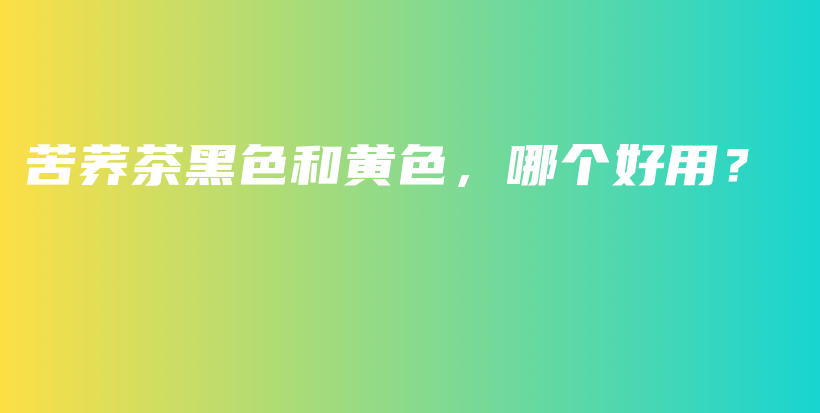 苦荞茶黑色和黄色，哪个好用？插图