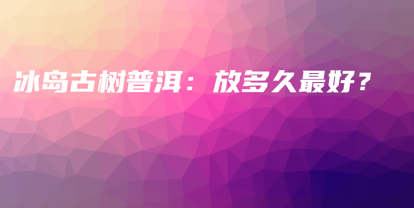 冰岛古树普洱：放多久最好？插图