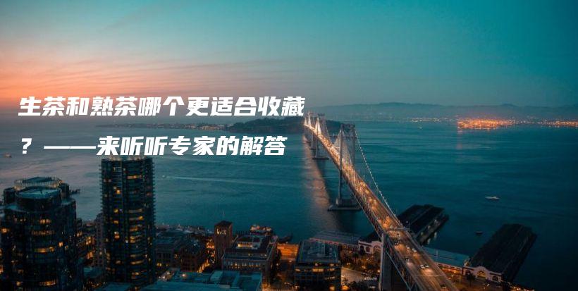 生茶和熟茶哪个更适合收藏？——来听听专家的解答插图