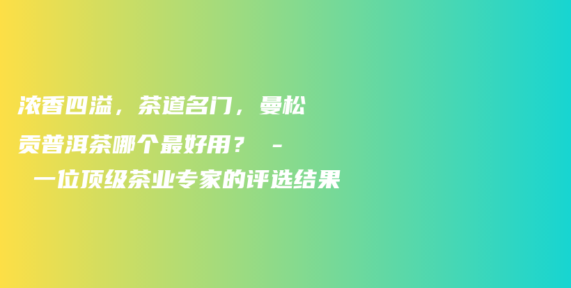 浓香四溢，茶道名门，曼松贡普洱茶哪个最好用？ – 一位顶级茶业专家的评选结果插图