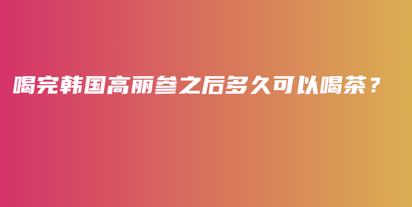 喝完韩国高丽参之后多久可以喝茶？插图