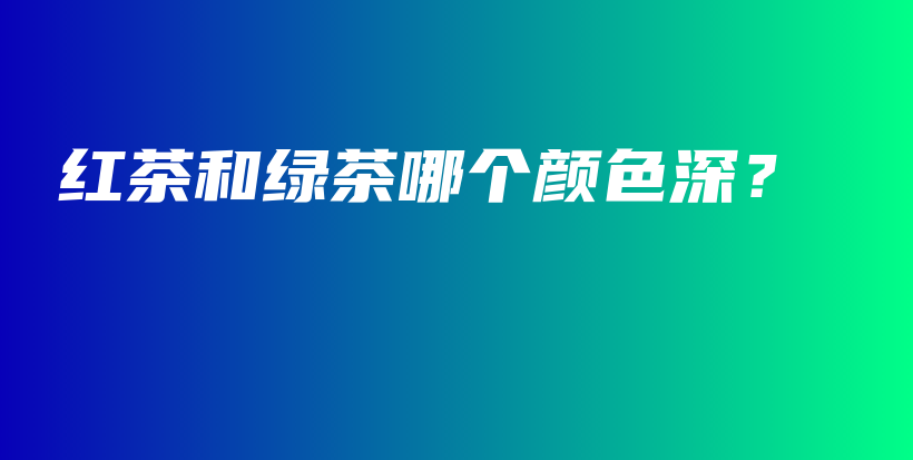 红茶和绿茶哪个颜色深？插图