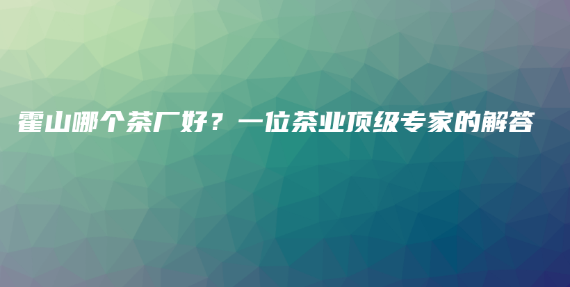 霍山哪个茶厂好？一位茶业顶级专家的解答插图
