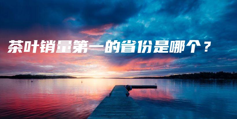 茶叶销量第一的省份是哪个？插图