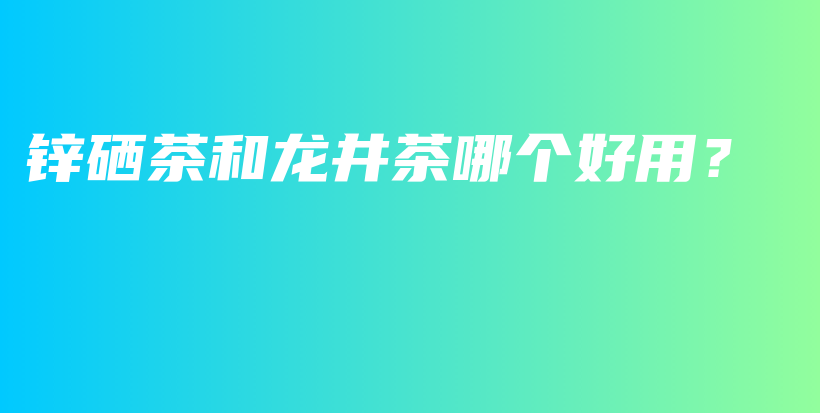 锌硒茶和龙井茶哪个好用？插图