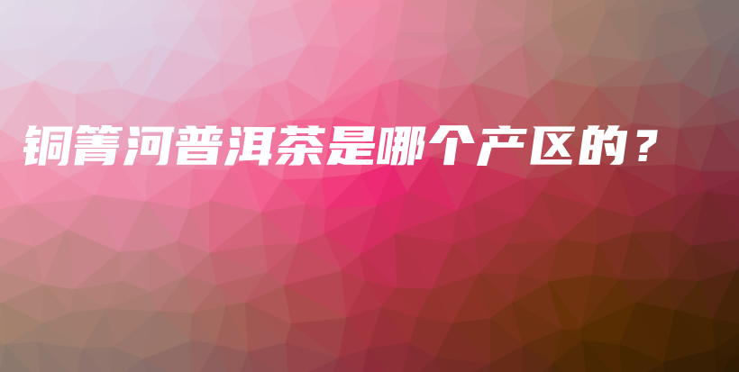 铜箐河普洱茶是哪个产区的？插图