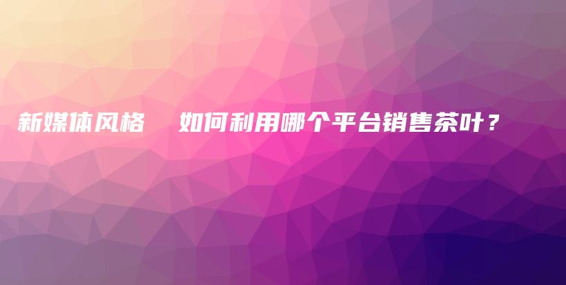 新媒体风格  如何利用哪个平台销售茶叶？插图