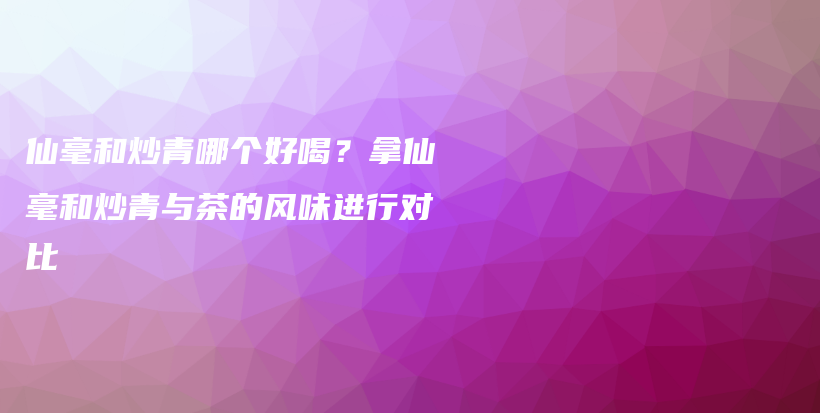 仙毫和炒青哪个好喝？拿仙毫和炒青与茶的风味进行对比插图