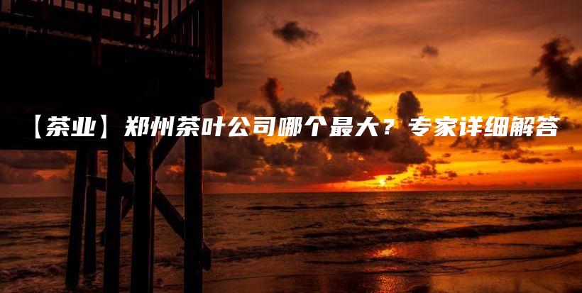【茶业】郑州茶叶公司哪个最大？专家详细解答插图