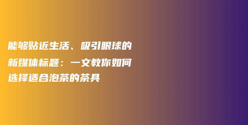 能够贴近生活、吸引眼球的新媒体标题：一文教你如何选择适合泡茶的茶具插图