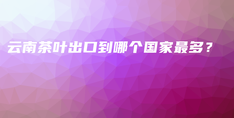 云南茶叶出口到哪个国家最多？插图