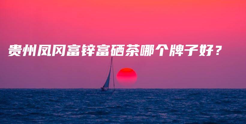 贵州凤冈富锌富硒茶哪个牌子好？插图