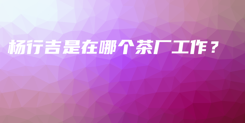 杨行吉是在哪个茶厂工作？插图