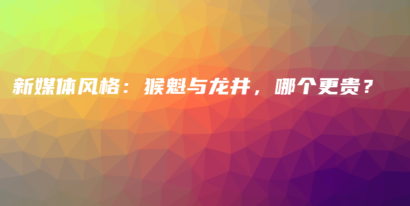 新媒体风格：猴魁与龙井，哪个更贵？插图