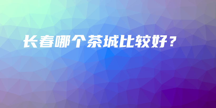 长春哪个茶城比较好？插图