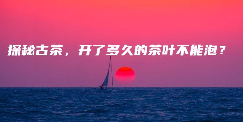 探秘古茶,开了多久的茶叶不能泡?插图 探秘古茶,开了多久的茶叶不能泡?插图