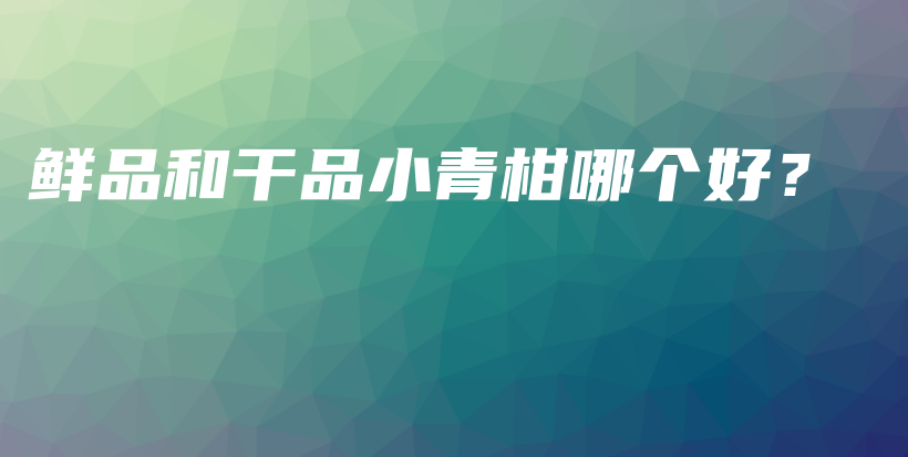 鲜品和干品小青柑哪个好？插图