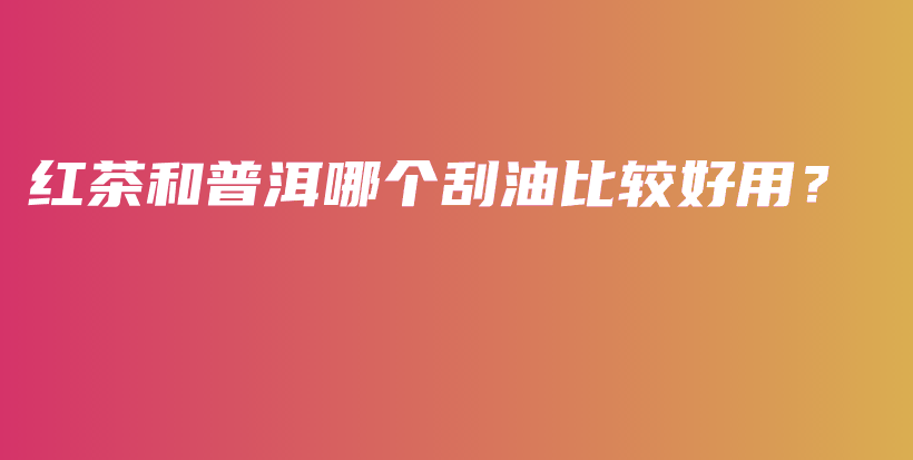 红茶和普洱哪个刮油比较好用？插图