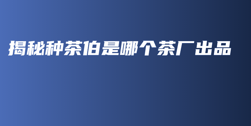 揭秘种茶伯是哪个茶厂出品插图