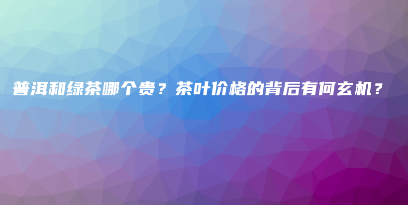 普洱和绿茶哪个贵？茶叶价格的背后有何玄机？插图